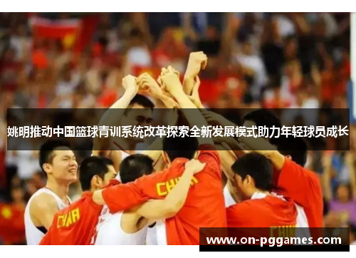 姚明推动中国篮球青训系统改革探索全新发展模式助力年轻球员成长