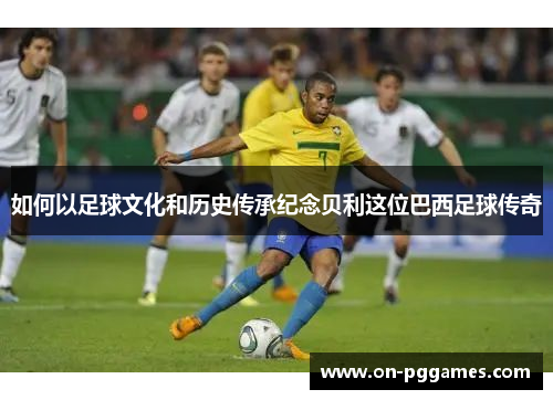如何以足球文化和历史传承纪念贝利这位巴西足球传奇